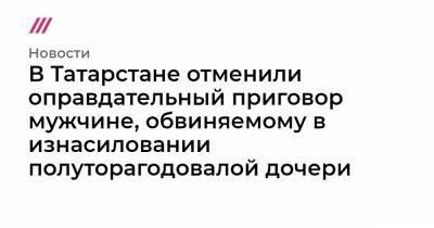 В Татарстане отменили оправдательный приговор мужчине, обвиняемому в изнасиловании полуторагодовалой дочери - tvrain.ru - респ. Татарстан