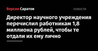 Директор научного учреждения перечислил работникам 1,8 миллиона рублей, чтобы те отдали их ему лично - nversia.ru - Россия - Саратов