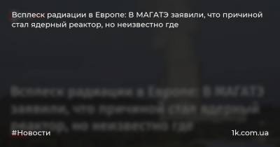 Всплеск радиации в Европе: В МАГАТЭ заявили, что причиной стал ядерный реактор, но неизвестно где - 1k.com.ua