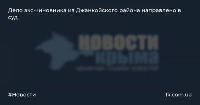 Дело экс-чиновника из Джанкойского района направлено в суд - 1k.com.ua - Россия - Крым - район Джанкойский