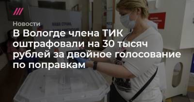 В Вологде члена ТИК оштрафовали на 30 тысяч рублей за двойное голосование по поправкам - tvrain.ru - Россия - Вологодская обл. - Вологда