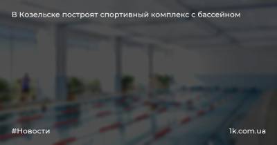 В Козельске построят спортивный комплекс с бассейном - 1k.com.ua - Украина - Козельск