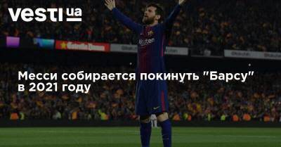 Лионель Месси - Месси собирается покинуть "Барсу" в 2021 году - vesti.ua - Украина - Барселона