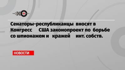 Сенаторы-республиканцы вносят в Конгресс США законопроект по борьбе со шпионажем и кражей инт. собств. - echo.msk.ru - США