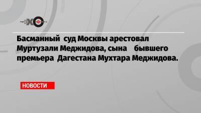 Муртузали Меджидов - Басманный суд Москвы арестовал Муртузали Меджидова, сына бывшего премьера Дагестана Мухтара Меджидова. - echo.msk.ru - Казахстан - респ. Дагестан