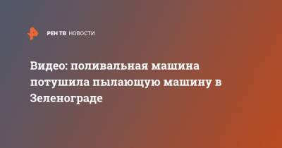 Видео: поливальная машина потушила пылающую машину в Зеленограде - ren.tv - Зеленоград - Тольятти