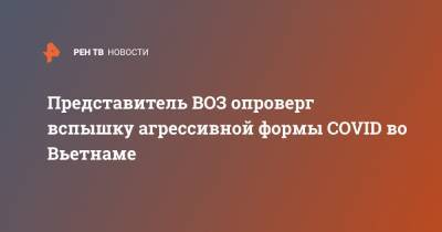 Представитель ВОЗ опроверг вспышку агрессивной формы COVID во Вьетнаме - ren.tv - Вьетнам