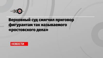 Верховный суд смягчил приговор фигурантам так называемого «ростовского дела» - echo.msk.ru
