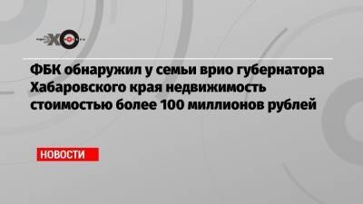 Сергей Фургал - Михаил Дегтярев - ФБК обнаружил у семьи врио губернатора Хабаровского края недвижимость стоимостью более 100 миллионов рублей - echo.msk.ru - Хабаровский край