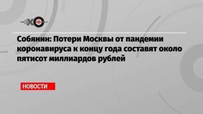 Собянин: Потери Москвы от пандемии коронавируса к концу года составят около пятисот миллиардов рублей - echo.msk.ru - Сергей Собянин