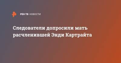 Анна Митянина - Энди Картрайт - Следователи допросили мать расчленившей Энди Картрайта - ren.tv - Санкт-Петербург