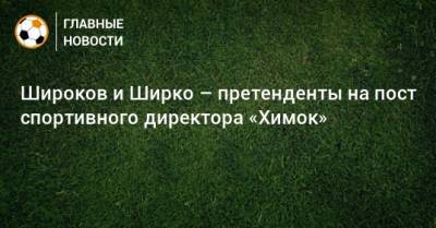 Роман Широков - Иван Карпов - Широков и Ширко – претенденты на пост спортивного директора «Химок» - bombardir.ru