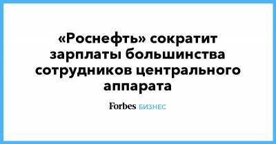 «Роснефть» сократит зарплаты большинства сотрудников центрального аппарата - forbes.ru