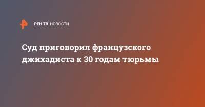 Суд приговорил французского джихадиста к 30 годам тюрьмы - ren.tv - Россия - Сирия - Париж - респ. Карачаево-Черкесия