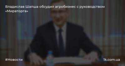 Владислав Шапша - Владислав Шапша обсудил агробизнес с руководством «Мираторга» - 1k.com.ua - Украина - Калужская обл.