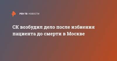 Юлия Иванова - СК возбудил дело после избиения пациента до смерти в Москве - ren.tv - Москва - Россия