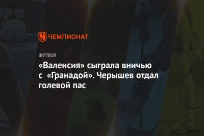 Денис Черышев - «Валенсия» сыграла вничью с «Гранадой». Черышев отдал голевой пас - championat.com - Россия - Испания