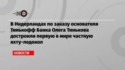 Олег Тиньков - В Нидерландах по заказу основателя Тинькофф Банка Олега Тинькова достроили первую в мире частную яхту-ледокол - echo.msk.ru - Россия - Голландия
