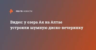 Видео: у озера Ая на Алтае устроили шумную диско-вечеринку - ren.tv - Барнаул - Алтайский край - респ. Алтай