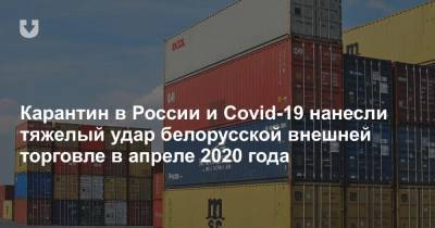 Карантин в России и Covid-19 нанесли тяжелый удар белорусской внешней торговле в апреле - news.tut.by - Россия - Белоруссия