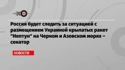 Александр Турчинов - Россия будет следить за ситуацией с размещением Украиной крылатых ракет «Нептун» на Черном и Азовском морях – сенатор - echo.msk.ru - Москва - Россия - Украина