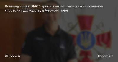 Алексей Неижпапа - Командующий ВМС Украины назвал мины «колоссальной угрозой» судоходству в Черном море - 1k.com.ua - Украина - Одесса - Черноморск