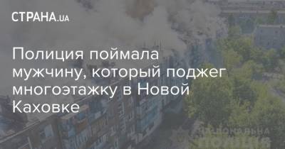 Полиция поймала мужчину, который поджег многоэтажку в Новой Каховке - strana.ua - Украина