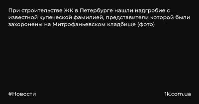 При строительстве ЖК в Петербурге нашли надгробие с известной купеческой фамилией, представители которой были захоронены на Митрофаньевском кладбище (фото) - 1k.com.ua - Украина - Санкт-Петербург - Рыбинск