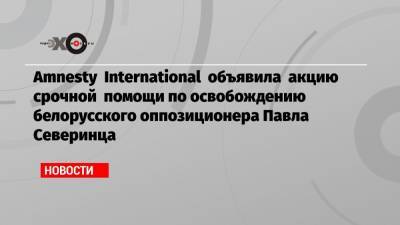 Павел Северинец - Amnesty International объявила акцию срочной помощи по освобождению белорусского оппозиционера Павла Северинца - echo.msk.ru - Белоруссия