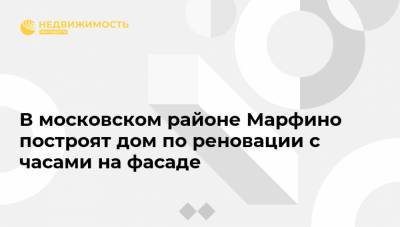 В московском районе Марфино построят дом по реновации с часами на фасаде - realty.ria.ru - Москва