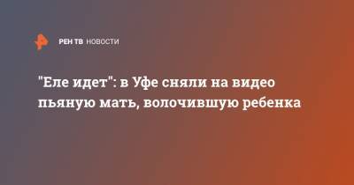 "Еле идет": в Уфе сняли на видео пьяную мать, волочившую ребенка - ren.tv - Уфа