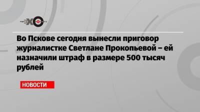 Светлана Прокопьева - Во Пскове сегодня вынесли приговор журналистке Светлане Прокопьевой – ей назначили штраф в размере 500 тысяч рублей - echo.msk.ru - Архангельск - Псков