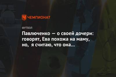 Роман Павлюченко - Павлюченко — о своей дочери: говорят, Ева похожа на маму, но, я считаю, что она моя копия - championat.com - Москва - Россия - Краснодар - Волгоград - Ставрополье