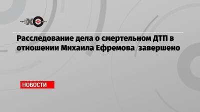 Михаил Ефремов - Эльман Пашаев - Владимир Васенин - Расследование дела о смертельном ДТП в отношении Михаила Ефремова завершено - echo.msk.ru - Москва