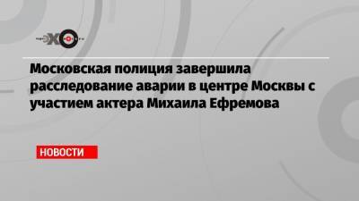 Михаил Ефремов - Эльман Пашаев - Московская полиция завершила расследование аварии в центре Москвы с участием актера Михаила Ефремова - echo.msk.ru - Москва