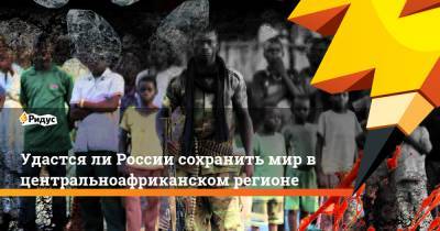 Удастся ли России сохранить мир в центральноафриканском регионе - ridus.ru - Россия