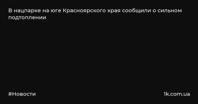В нацпарке на юге Красноярского края сообщили о сильном подтоплении - 1k.com.ua - Красноярский край