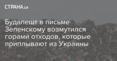 Янош Адер - Будапешт в письме Зеленскому возмутился горами отходов, которые приплывают из Украины - strana.ua - Украина - Венгрия - Будапешт