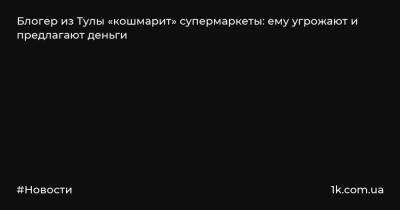 Артем Волков - Блогер - Блогер из Тулы «кошмарит» супермаркеты: ему угрожают и предлагают деньги - 1k.com.ua - Тула