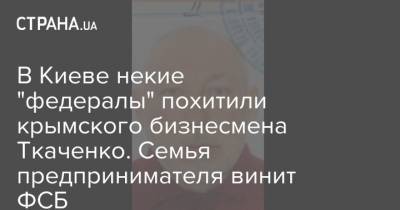 В Киеве некие "федералы" похитили крымского бизнесмена Ткаченко. Семья предпринимателя винит ФСБ - strana.ua - Россия - Киев - Крым