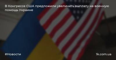 B Конгрессe США предложили увеличить выплату на военную помощь Украине - 1k.com.ua - США - Украина