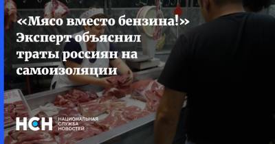 «Мясо вместо бензина!» Эксперт объяснил траты россиян на самоизоляции - nsn.fm