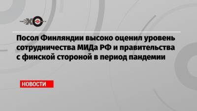Посол Финляндии высоко оценил уровень сотрудничества МИДа РФ и правительства с финской стороной в период пандемии - echo.msk.ru - Москва - Россия - Финляндия