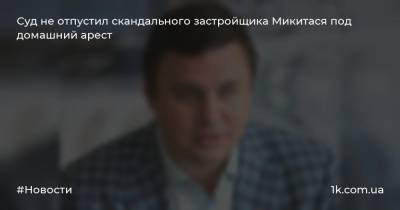 Максим Микитась - Суд не отпустил скандального застройщика Микитася под домашний арест - 1k.com.ua - Украина
