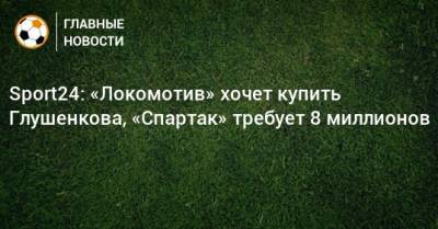 Максим Глушенков - Sport24: «Локомотив» хочет купить Глушенкова, «Спартак» требует 8 миллионов - bombardir.ru - Сочи - Уфа