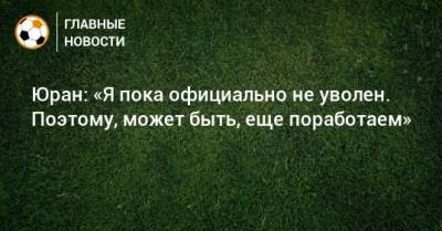 Сергей Юран - Юран: «Я пока официально не уволен. Поэтому, может быть, еще поработаем» - bombardir.ru