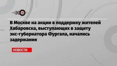 Сергей Фургал - В Москве на акции в поддержку жителей Хабаровска, выступающих в защиту экс-губернатора Фургала, начались задержания - echo.msk.ru - Санкт-Петербург - Екатеринбург - Новосибирск - Барнаул - Казань - Архангельск - Хабаровск - Псков