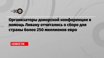 Организаторы донорской конференции в помощь Ливану отчитались о сборе для страны более 250 миллионов евро - echo.msk.ru - Франция - Ливан - Бейрут