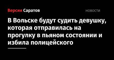 В Вольске будут судить девушку, которая отправилась на прогулку в пьяном состоянии и избила полицейского - nversia.ru - Вольск