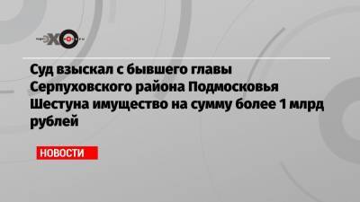Александр Шестун - Андрей Иванов - Суд взыскал с бывшего главы Серпуховского района Подмосковья Шестуна имущество на сумму более 1 млрд рублей - echo.msk.ru - Московская обл. - район Серпуховский